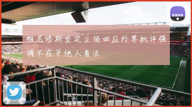 维尼修斯坚定立场回应外界批评强调不在乎他人看法