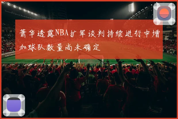 萧华透露NBA扩军谈判持续进行中增加球队数量尚未确定