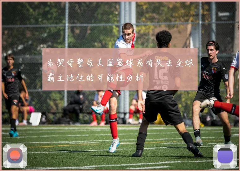 东契奇警告美国篮球或将失去全球霸主地位的可能性分析