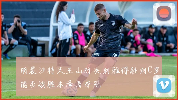 明晨沙特天王山对决利雅得胜利C罗能否战胜本泽马夺冠