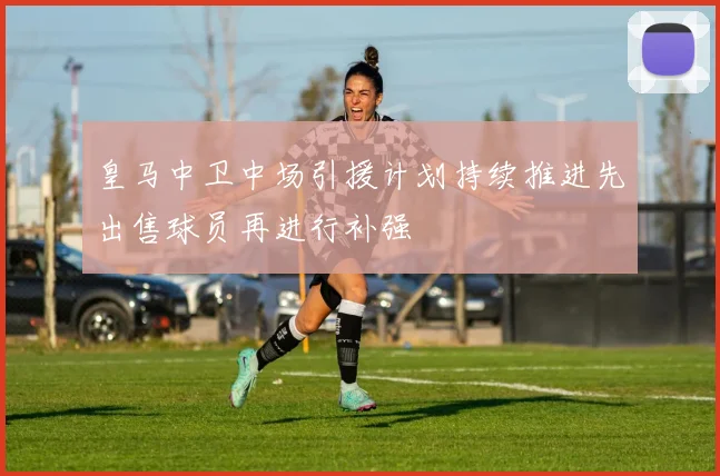 皇马中卫中场引援计划持续推进先出售球员再进行补强