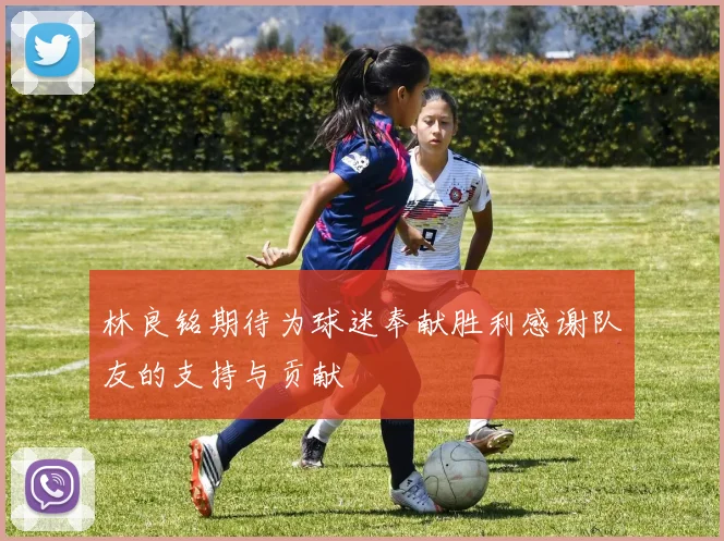林良铭期待为球迷奉献胜利感谢队友的支持与贡献