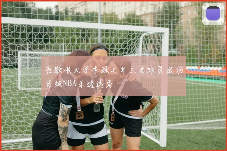 密歇根大学夺冠之年三名球员成功晋级NBA乐透选秀