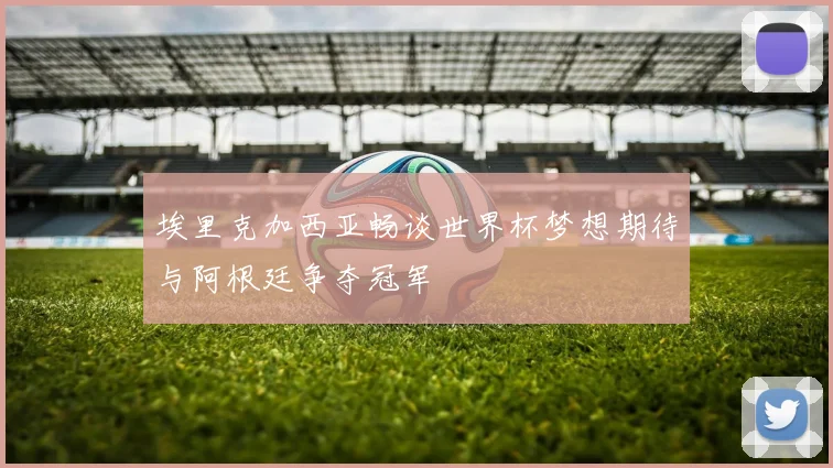 埃里克加西亚畅谈世界杯梦想期待与阿根廷争夺冠军
