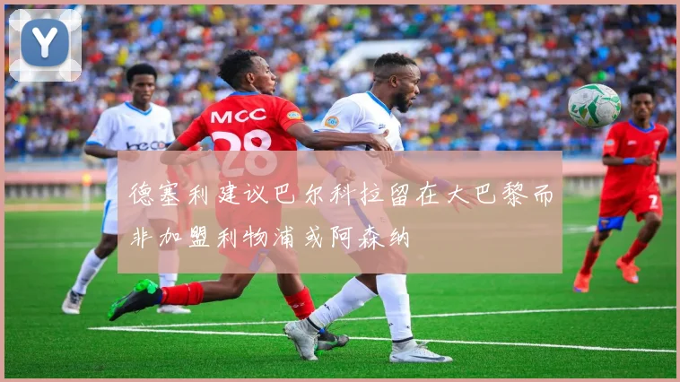 德塞利建议巴尔科拉留在大巴黎而非加盟利物浦或阿森纳
