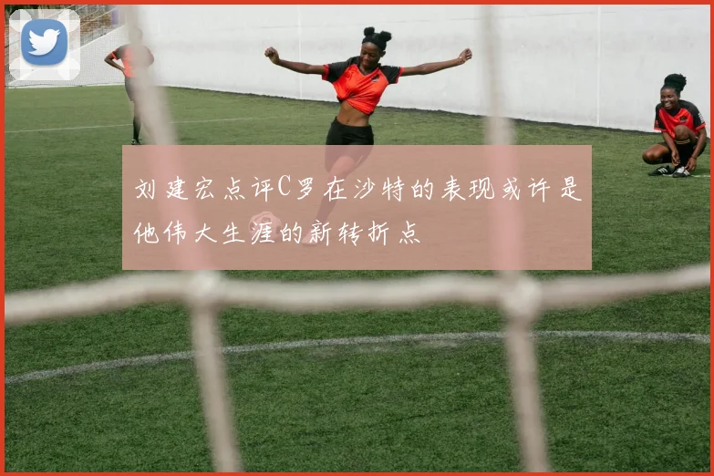 刘建宏点评C罗在沙特的表现或许是他伟大生涯的新转折点
