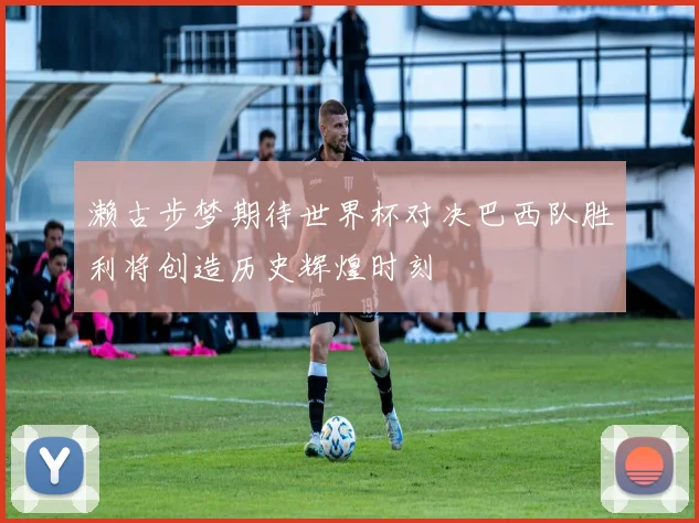 濑古步梦期待世界杯对决巴西队胜利将创造历史辉煌时刻