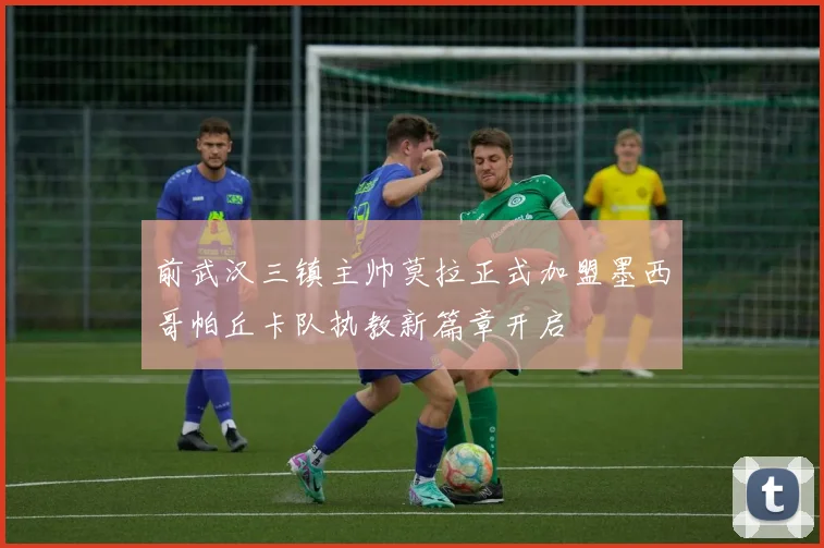 前武汉三镇主帅莫拉正式加盟墨西哥帕丘卡队执教新篇章开启