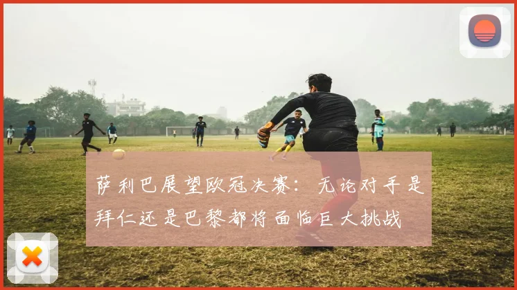 萨利巴展望欧冠决赛：无论对手是拜仁还是巴黎都将面临巨大挑战