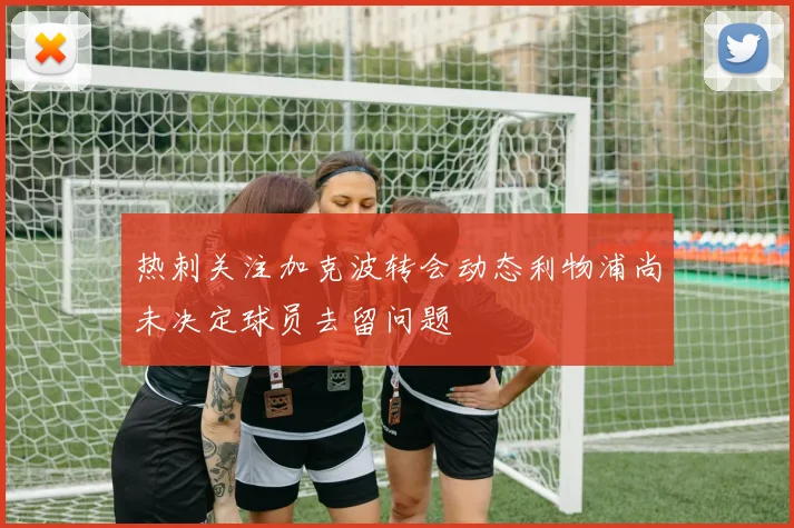 热刺关注加克波转会动态利物浦尚未决定球员去留问题