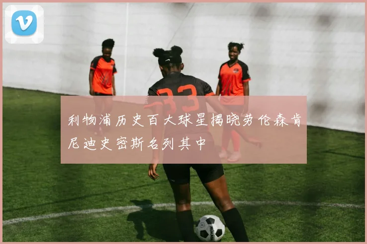 利物浦历史百大球星揭晓劳伦森肯尼迪史密斯名列其中
