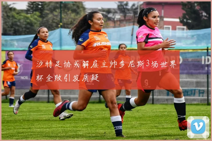 沙特足协或解雇主帅多尼斯3场世界杯全败引发质疑