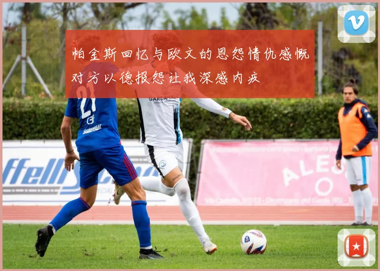 帕金斯回忆与欧文的恩怨情仇感慨对方以德报怨让我深感内疚