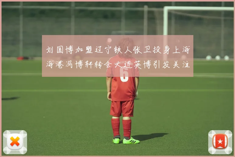 刘国博加盟辽宁铁人张卫投身上海海港冯博轩转会大连英博引发关注