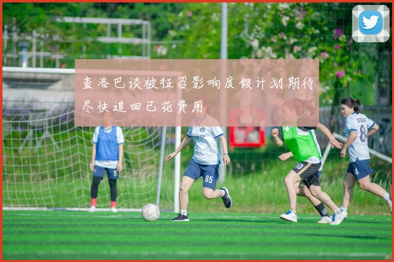 查洛巴谈被征召影响度假计划期待尽快追回已花费用