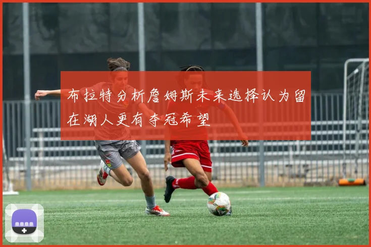 布拉特分析詹姆斯未来选择认为留在湖人更有夺冠希望