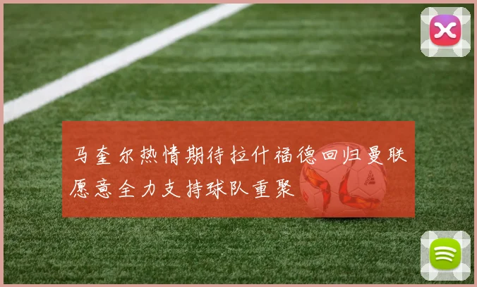 马奎尔热情期待拉什福德回归曼联愿意全力支持球队重聚