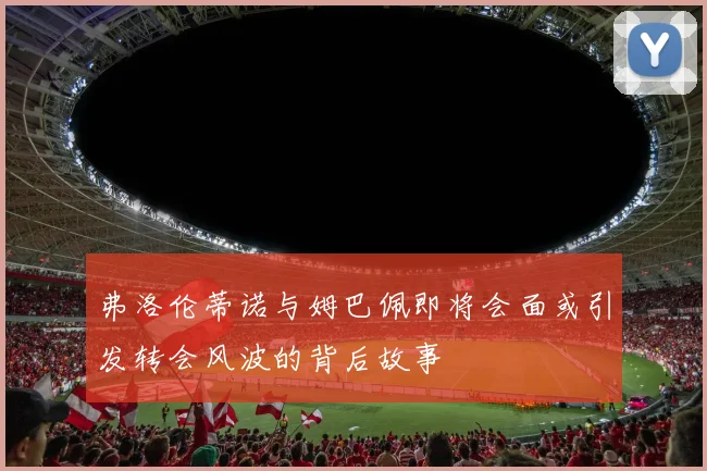 弗洛伦蒂诺与姆巴佩即将会面或引发转会风波的背后故事