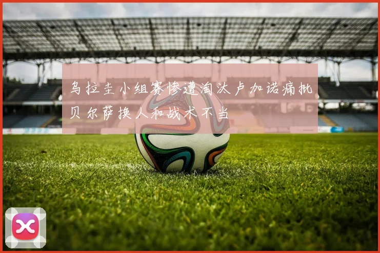 乌拉圭小组赛惨遭淘汰卢加诺痛批贝尔萨换人和战术不当