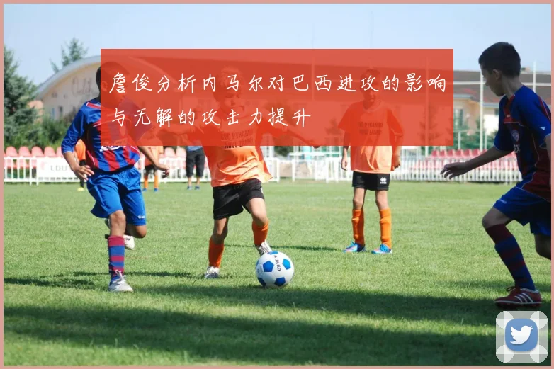 詹俊分析内马尔对巴西进攻的影响与无解的攻击力提升